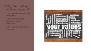 STEP 
3: 
Stop 
putting 
conditions 
on 
yourself 
• I 
am 
valuable 
by 
my 
family 
standards 
• I 
am 
valuable 
by 
my 
significant 
other 
standards 
• I 
am 
valuable 
by 
society’s 
standard 
 