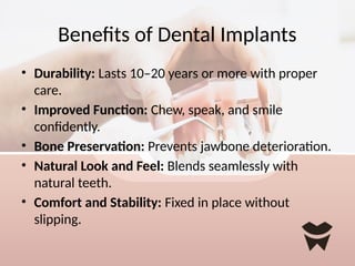 Benefits of Dental Implants
• Durability: Lasts 10–20 years or more with proper
care.
• Improved Function: Chew, speak, and smile
confidently.
• Bone Preservation: Prevents jawbone deterioration.
• Natural Look and Feel: Blends seamlessly with
natural teeth.
• Comfort and Stability: Fixed in place without
slipping.
 