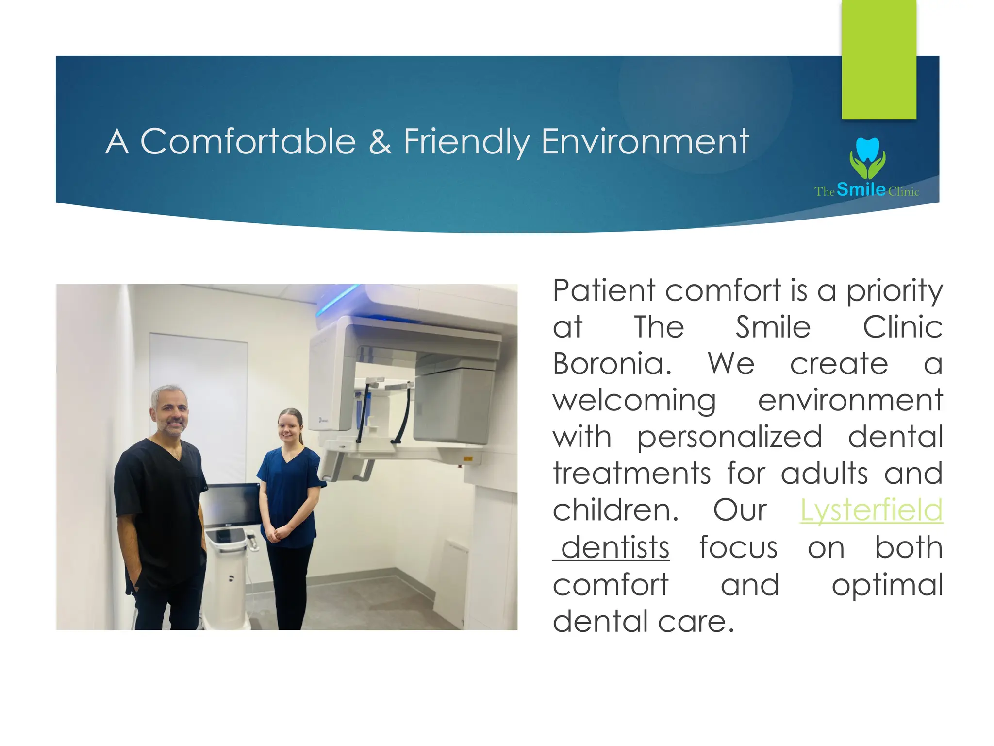 A Comfortable & Friendly Environment
Patient comfort is a priority
at The Smile Clinic
Boronia. We create a
welcoming environment
with personalized dental
treatments for adults and
children. Our Lysterfield
dentists focus on both
comfort and optimal
dental care.
 