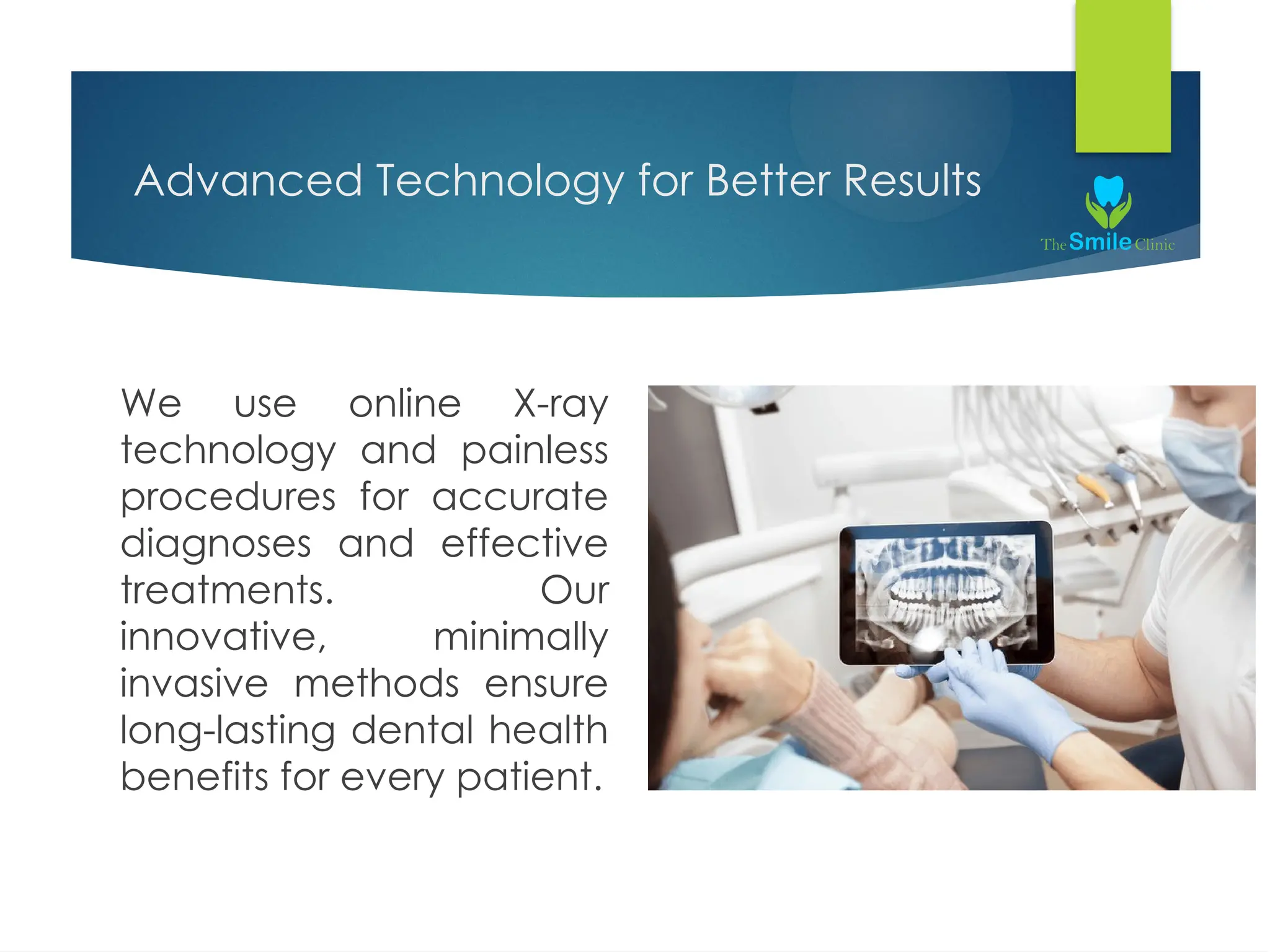 Advanced Technology for Better Results
We use online X-ray
technology and painless
procedures for accurate
diagnoses and effective
treatments. Our
innovative, minimally
invasive methods ensure
long-lasting dental health
benefits for every patient.
 