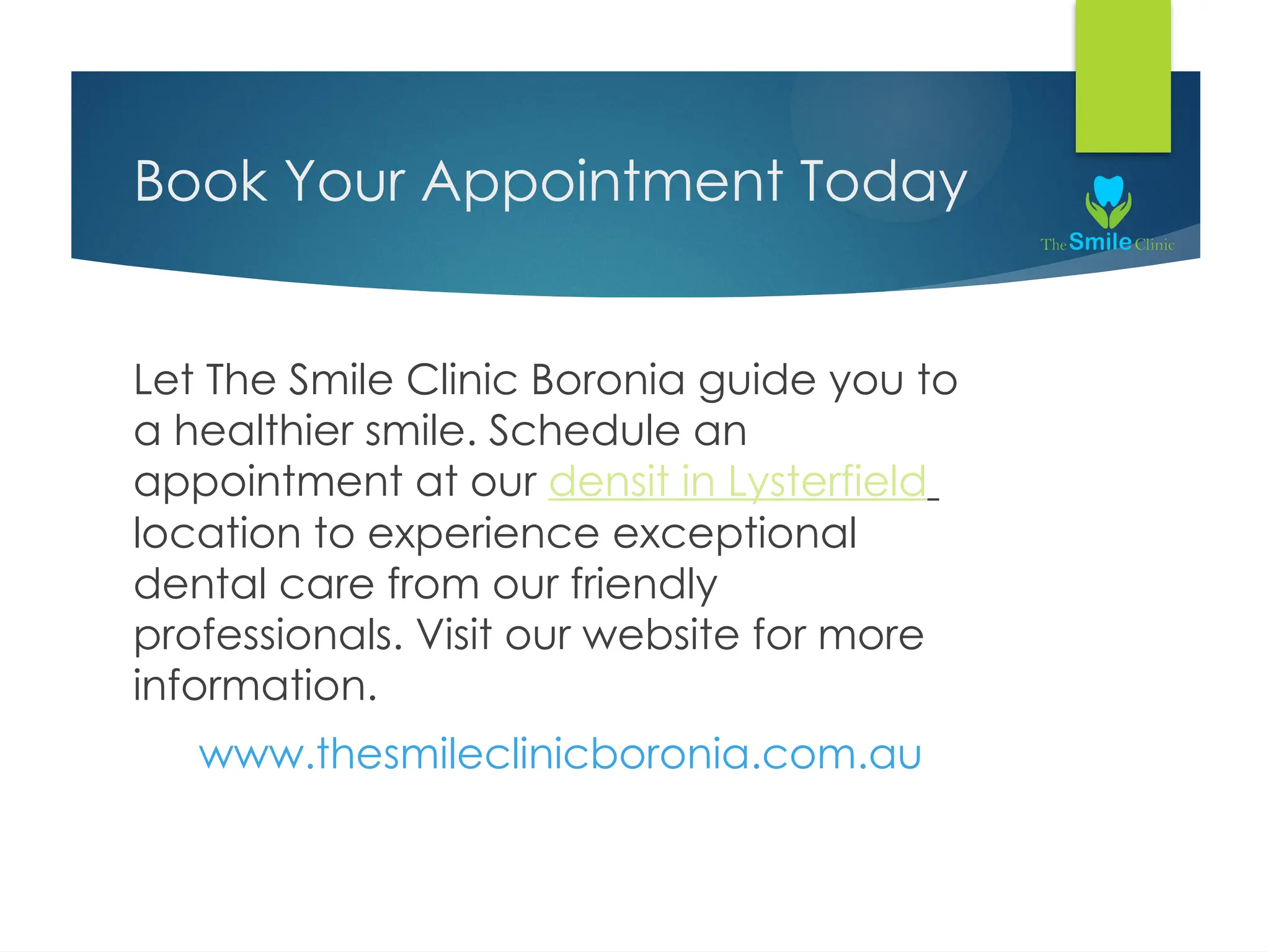 Book Your Appointment Today
Let The Smile Clinic Boronia guide you to
a healthier smile. Schedule an
appointment at our densit in Lysterfield
location to experience exceptional
dental care from our friendly
professionals. Visit our website for more
information.
www.thesmileclinicboronia.com.au
 