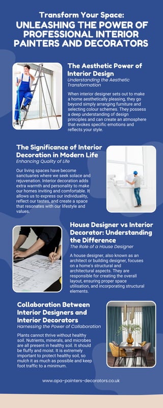 The Significance of Interior
Decoration in Modern Life
Enhancing Quality of Life
Collaboration Between
Interior Designers and
Interior Decorators
Harnessing the Power of Collaboration
The Aesthetic Power of
Interior Design
Understanding the Aesthetic
Transformation
When interior designer sets out to make
a home aesthetically pleasing, they go
beyond simply arranging furniture and
selecting colour schemes. They possess
a deep understanding of design
principles and can create an atmosphere
that evokes specific emotions and
reflects your style.
UNLEASHING THE POWER OF
PROFESSIONAL INTERIOR
PAINTERS AND DECORATORS
Transform Your Space:
www.apa-painters-decorators.co.uk
Our living spaces have become
sanctuaries where we seek solace and
rejuvenation. Interior decoration adds
extra warmth and personality to make
our homes inviting and comfortable. It
allows us to express our individuality,
reflect our tastes, and create a space
that resonates with our lifestyle and
values.
House Designer vs Interior
Decorator: Understanding
the Difference
The Role of a House Designer
A house designer, also known as an
architect or building designer, focuses
on a home's structural and
architectural aspects. They are
responsible for creating the overall
layout, ensuring proper space
utilisation, and incorporating structural
elements.
Plants cannot thrive without healthy
soil. Nutrients, minerals, and microbes
are all present in healthy soil. It should
be fluffy and moist. It is extremely
important to protect healthy soil, so
mulch it as much as possible and keep
foot traffic to a minimum.
 