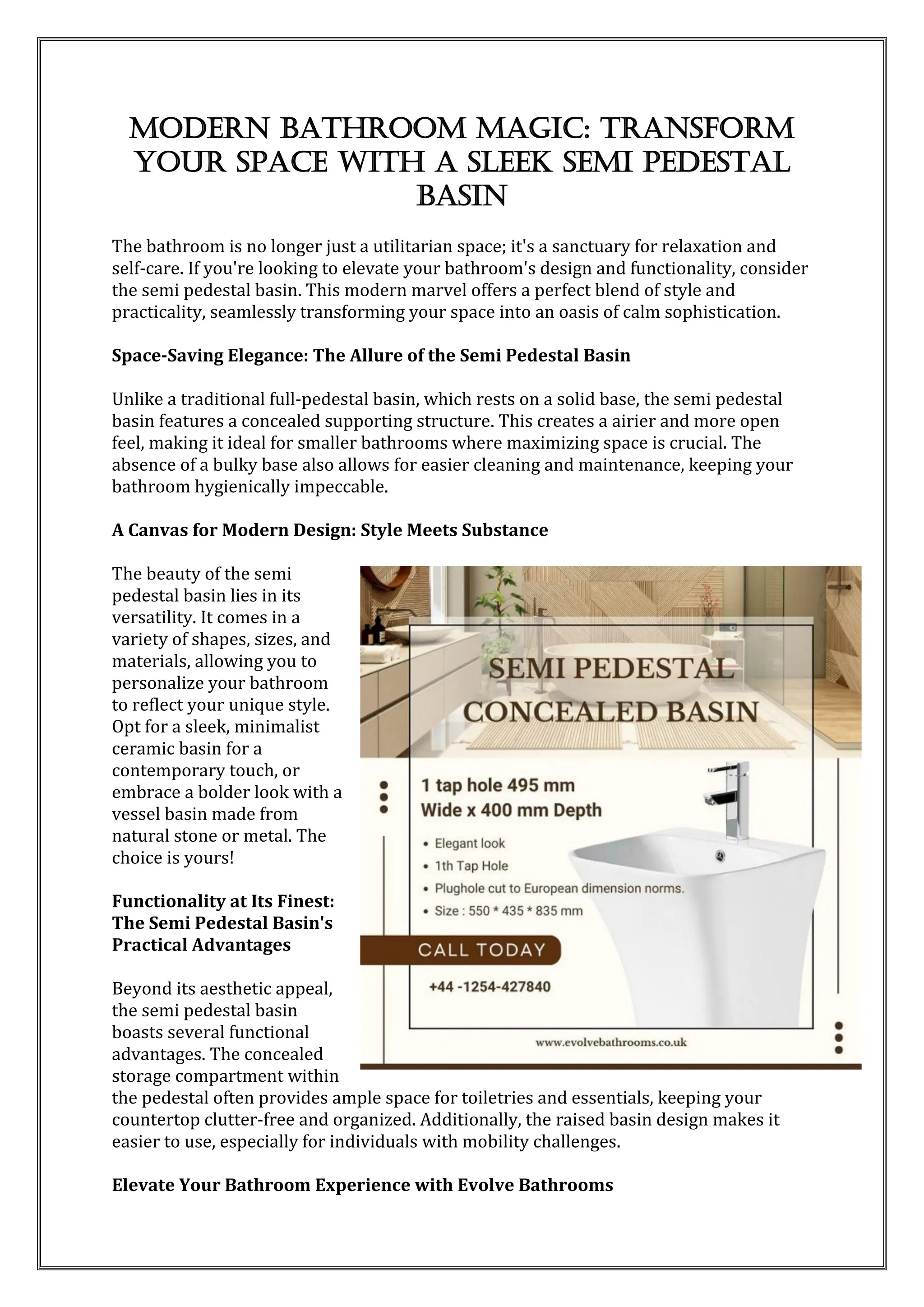 Modern Bathroom Magic: Transform
Your Space with a Sleek Semi Pedestal
Basin
The bathroom is no longer just a utilitarian space; it's a sanctuary for relaxation and
self-care. If you're looking to elevate your bathroom's design and functionality, consider
the semi pedestal basin. This modern marvel offers a perfect blend of style and
practicality, seamlessly transforming your space into an oasis of calm sophistication.
Space-Saving Elegance: The Allure of the Semi Pedestal Basin
Unlike a traditional full-pedestal basin, which rests on a solid base, the semi pedestal
basin features a concealed supporting structure. This creates a airier and more open
feel, making it ideal for smaller bathrooms where maximizing space is crucial. The
absence of a bulky base also allows for easier cleaning and maintenance, keeping your
bathroom hygienically impeccable.
A Canvas for Modern Design: Style Meets Substance
The beauty of the semi
pedestal basin lies in its
versatility. It comes in a
variety of shapes, sizes, and
materials, allowing you to
personalize your bathroom
to reflect your unique style.
Opt for a sleek, minimalist
ceramic basin for a
contemporary touch, or
embrace a bolder look with a
vessel basin made from
natural stone or metal. The
choice is yours!
Functionality at Its Finest:
The Semi Pedestal Basin's
Practical Advantages
Beyond its aesthetic appeal,
the semi pedestal basin
boasts several functional
advantages. The concealed
storage compartment within
the pedestal often provides ample space for toiletries and essentials, keeping your
countertop clutter-free and organized. Additionally, the raised basin design makes it
easier to use, especially for individuals with mobility challenges.
Elevate Your Bathroom Experience with Evolve Bathrooms
 