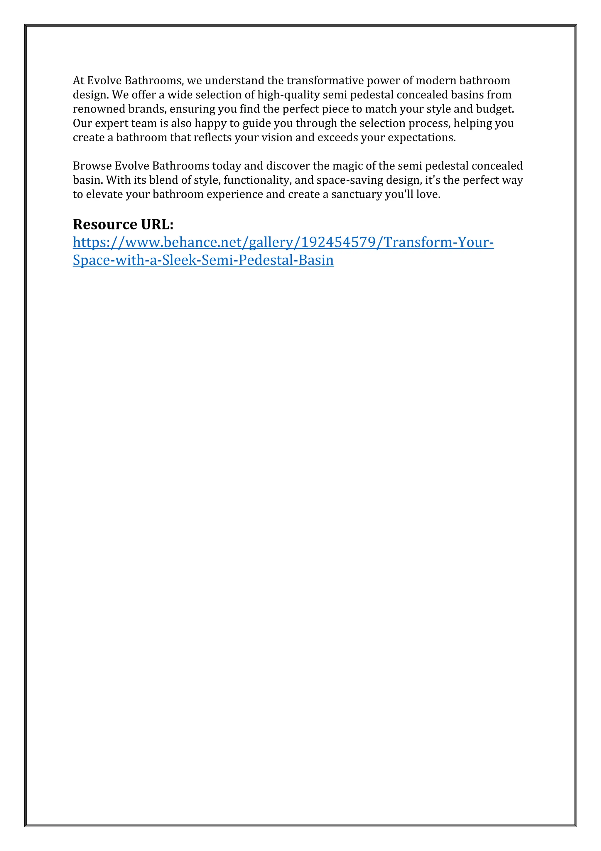 At Evolve Bathrooms, we understand the transformative power of modern bathroom
design. We offer a wide selection of high-quality semi pedestal concealed basins from
renowned brands, ensuring you find the perfect piece to match your style and budget.
Our expert team is also happy to guide you through the selection process, helping you
create a bathroom that reflects your vision and exceeds your expectations.
Browse Evolve Bathrooms today and discover the magic of the semi pedestal concealed
basin. With its blend of style, functionality, and space-saving design, it's the perfect way
to elevate your bathroom experience and create a sanctuary you'll love.
Resource URL:
https://www.behance.net/gallery/192454579/Transform-Your-
Space-with-a-Sleek-Semi-Pedestal-Basin
 