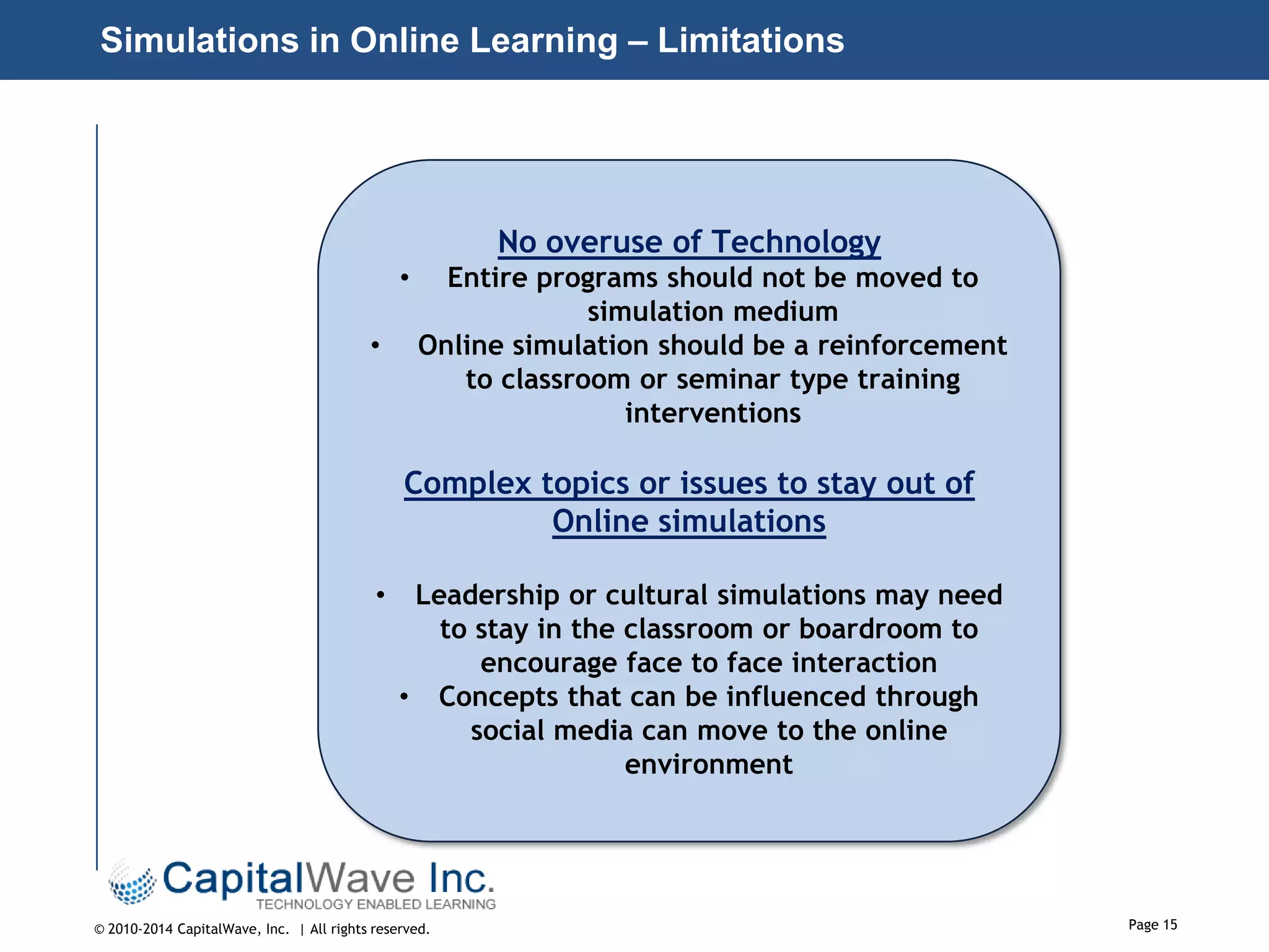 Simulations in Online Learning – Limitations

No overuse of Technology
•
•

Entire programs should not be moved to
simulation medium
Online simulation should be a reinforcement
to classroom or seminar type training
interventions

Complex topics or issues to stay out of
Online simulations
•

Leadership or cultural simulations may need
to stay in the classroom or boardroom to
encourage face to face interaction
• Concepts that can be influenced through
social media can move to the online
environment

© 2010-2014 CapitalWave, Inc. | All rights reserved.

Page 15

 