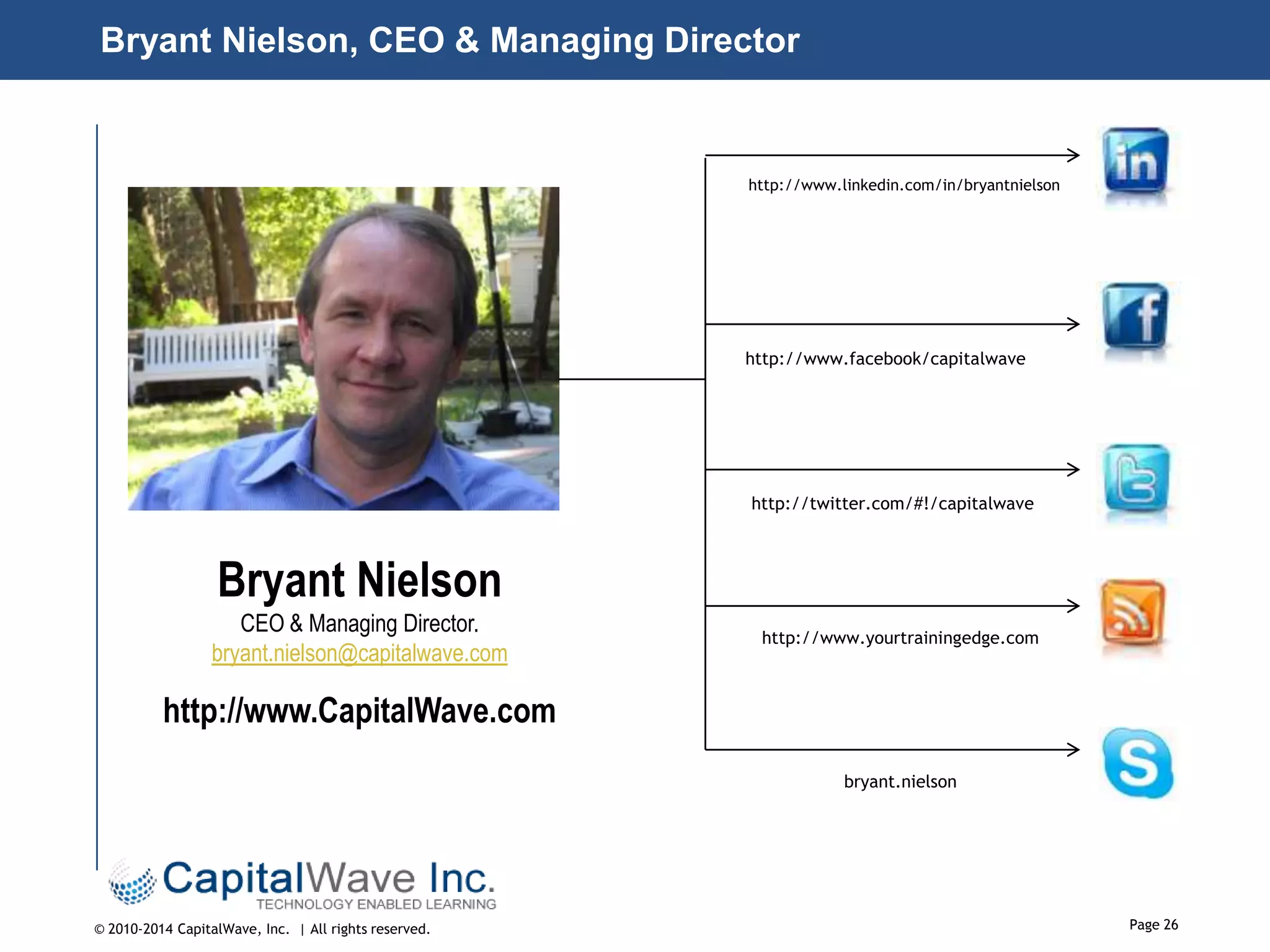 Bryant Nielson, CEO & Managing Director

http://www.linkedin.com/in/bryantnielson

http://www.facebook/capitalwave

http://twitter.com/#!/capitalwave

Bryant Nielson
CEO & Managing Director.
bryant.nielson@capitalwave.com

http://www.yourtrainingedge.com

http://www.CapitalWave.com
bryant.nielson

© 2010-2014 CapitalWave, Inc. | All rights reserved.

Page 26

 