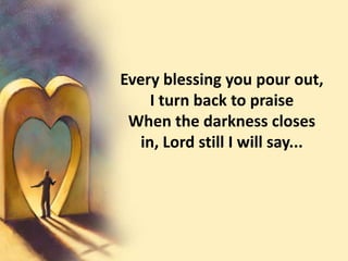 Every blessing you pour out,I turn back to praiseWhen the darkness closes in, Lord still I will say...