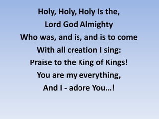 Holy, Holy, Holy Is the, Lord God AlmightyWho was, and is, and is to comeWith all creation we sing:Praise to the King of Kings! You are our everything, And we - adore You…! 