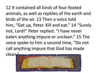 About noon the following day as they were on their journey and approaching the city, Peter went up on the roof to pray. 10 He became hungry and wanted something to eat, and while the meal was being prepared, he fell into a trance. 11 He saw heaven opened and something like a large sheet being let down to earth by its four corners. 