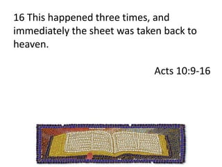 12 It contained all kinds of four-footed animals, as well as reptiles of the earth and birds of the air. 13 Then a voice told him, “Get up, Peter. Kill and eat.” 14 “Surely not, Lord!” Peter replied. “I have never eaten anything impure or unclean.” 15 The voice spoke to him a second time, “Do not call anything impure that God has made clean.” 