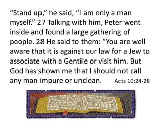24 The following day he arrived in Caesarea. Cornelius was expecting them and had called together his relatives and close friends. 25 As Peter entered the house, Cornelius [a Roman solder (thus an enemy of the Jews) and a Gentile (thus not Jewish in blood)] met him and fell at his feet in reverence. 26 But Peter made him get up. 