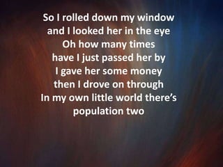 Stopped at the red light, looked out my windowI saw a cardboard sign said “Help this homeless widow”Just above that sign was the face of a human I thought to myself, “God, what have I been doing?”