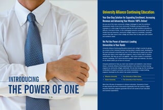 university alliance continuing education:
                   Your one-Stop Solution for expanding enrollment, increasing
                   revenue and advancing Your Mission 100% online!
                   Are you one of the many community colleges challenged to meet the workforce
                   development needs of your local community? Profitably serving students and
                   employers in a wide range of industries seeking non-credit workforce education is
                   difficult in the best of times. In this challenging economic environment, faced with
                   limited time and resources, community colleges require an immediate, innovative
                   solution that adds value to their college and allows them to keep pace with student
                   and workforce needs.



                   we Put the Power of america’s leading
                   universities in Your Hands
                   University Alliance Continuing Education ensures your college’s success by giving
                   you access to the in-demand business training today’s students want, developed by
                   the world-renowned universities you trust. It’s the ideal way to expand your online
                   offering with today’s most sought-after programs, many of which lead to industry
                   certifications. We help you put it all together – from online content, to enrollment
                   services, marketing, 24/7 online technical support, books and materials. Our focus
                   on the details allows you to focus on success!

                   Uniquely positioned to help you reach new students and establish a new revenue
                   stream, University Alliance Continuing Education is the choice for online training
                   programs by community colleges nationwide. No one else brings you the unmatched
                   combination of superior curriculum and online convenience in career-building
                   programs developed by the nation’s top-ranked universities:




introducing
                      Villanova University           The University of Notre Dame

                      Tulane University              The University of San Francisco




tHe Power oF one
                   More than 38 years of experience in distance education, thousands of hours
                   of video lectures and tens of thousands of graduates from the country’s largest
                   executive education programs guarantee that we will exceed all your education
                   and business expectations.
 