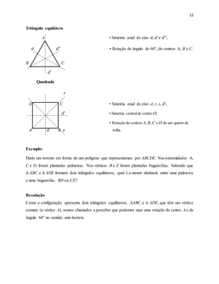 12
Triângulo equilátero
A • Simetria axial de eixo 𝑑, 𝑑′
𝑒 𝑑′′;
𝑑 𝑑′′ • Rotação de ângulo de 60°, de centros A, B e C.
B C
𝑑′
Quadrado
𝑟
D C • Simetria axial de eixo d, r, s, 𝑑′;
𝑑′ • Simetria centralde centro O;
• Rotação de centros A, B, C e D de um quarto de
A 𝑑 B 𝑠 volta.
Exemplo:
Dado um terreno em forma de um polígono que representamos por ABCDE. Nas extremidades A,
C e D, foram plantadas palmeiras. Nos vértices B e E foram plantadas buganvílias. Sabendo que
Δ ABC e Δ ADE formam dois triângulos equiláteros, qual é a menor distância entre uma palmeira
e uma buganvília: BD ou CE?
Resolução
Como a configuração apresenta dois triângulos equiláteros, ΔABC e Δ ADE, que têm um vértice
comum (o vértice A), somos chamados a perceber que podemos usar uma rotação de centro A e de
ângulo 60° no sentido anti-horário.
 