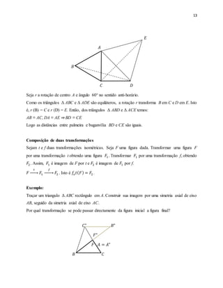 13
𝐸
𝐴
𝐵
𝐶 𝐷
Seja r a rotação de centro A e ângulo 60° no sentido anti-horário.75
Como os triângulos Δ ABC e Δ ADE são equiláteros, a rotação r transforma B em C e D em E. Isto
é, r (B) = C e r (D) = E. Então, dos triângulos Δ ABD e Δ ACE temos:
AB ≡ AC, DA ≡ AE ⇒BD ≡ CE
Logo as distâncias entre palmeira e buganvília BD e CE são iguais.
Composição de duas transformações
Sejam t e f duas transformações isométricas. Seja F uma figura dada. Transformar uma figura F
por uma transformação t obtendo uma figura 𝐹1 . Transformar 𝐹1 por uma transformação f, obtendo
𝐹2. Assim, 𝐹1 é imagem de F por t e 𝐹2 é imagem de 𝐹1 por f.
𝐹
𝑡
→ 𝐹1
𝑓
→ 𝐹2 . Isto é 𝑓𝑜 𝑡( 𝐹) = 𝐹2 .
Exemplo:
Traçar um triangulo Δ ABC rectângulo em A. Construir sua imagem por uma simetria axial de eixo
AB, seguido da simetria axial de eixo AC.
Por qual transformação se pode passar directamente da figura inicial a figura final?
𝐶" 𝐵"
𝐹"
𝐹 𝐴 = 𝐴"
𝐵 𝐶
 