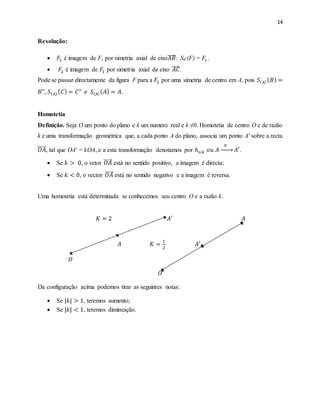 14
Resolução:
 𝐹1 é imagem de F, por simetria axial de eixo𝐴𝐵̅̅̅̅: Sd (F) = 𝐹1.
 𝐹2 é imagem de 𝐹1 por simetria axial de eixo 𝐴𝐶̅̅̅̅.
Pode se passar directamente da figura F para a 𝐹2 por uma simetria de centro em A, pois 𝑆( 𝐴)( 𝐵) =
𝐵", 𝑆( 𝐴)( 𝐶) = 𝐶" 𝑒 𝑆( 𝐴)( 𝐴) = 𝐴.
Homotetia
Definição. Seja O um ponto do plano e k um numero real e k ≠0. Homotetia de centro O e de razão
k e uma transformação geométrica que, a cada ponto A do plano, associa um ponto A′ sobre a recta
𝑂𝐴⃡ , tal que OA′ = kOA, e a esta transformação denotamos por ℎ 𝑜,𝑘 𝑜𝑢 𝐴
ℎ
→ 𝐴′.
 Se 𝑘 > 0, o vetor 𝑂𝐴 está no sentido positivo, a imagem é directa;
 Se 𝑘 < 0, o vector 𝑂𝐴 está no sentido negativo e a imagem é reversa.
Uma homotetia está determinada se conhecemos seu centro O e a razão k.
𝐾 = 2 𝐴′ 𝐴
𝐴 𝐾 =
1
2
𝐴′
𝑂
𝑂
Da configuração acima podemos tirar as seguintes notas:
 Se |𝑘| > 1, teremos aumento;
 Se |𝑘| < 1, teremos diminuição.
 