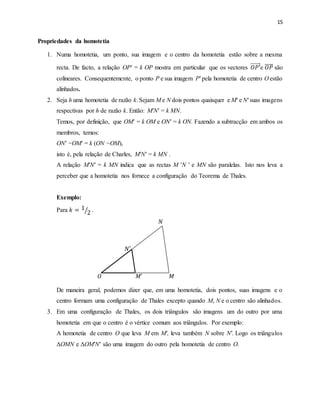 15
Propriedades da homotetia
1. Numa homotetia, um ponto, sua imagem e o centro da homotetia estão sobre a mesma
recta. De facto, a relação OP′ = k OP mostra em particular que os vectores 𝑂𝑃′e 𝑂𝑃 são
colineares. Consequentemente, o ponto P e sua imagem P′ pela homotetia de centro O estão
alinhados.
2. Seja h uma homotetia de razão k.Sejam M e N dois pontos quaisquer e M′ e N′ suas imagens
respectivas por h de razão k. Então: M′N′ = k MN.
Temos, por definição, que OM′ = k OM e ON′ = k ON. Fazendo a subtracção em ambos os
membros, temos:
ON′ −OM′ = k (ON −OM),
isto é, pela relação de Charles, M′N′ = k MN .
A relação M′N′ = k MN indica que as rectas M 'N ' e MN são paralelas. Isto nos leva a
perceber que a homotetia nos fornece a configuração do Teorema de Thales.
Exemplo:
Para 𝑘 = 1
2⁄ .
𝑁
𝑁′
𝑂 𝑀′
𝑀
De maneira geral, podemos dizer que, em uma homotetia, dois pontos, suas imagens e o
centro formam uma configuração de Thales excepto quando M, N e o centro são alinhados.
3. Em uma configuração de Thales, os dois triângulos são imagens um do outro por uma
homotetia em que o centro é o vértice comum aos triângulos. Por exemplo:
A homotetia de centro O que leva M em M′, leva também N sobre N′. Logo os triângulos
ΔOMN e ΔOM′N′ são uma imagem do outro pela homotetia de centro O.
 