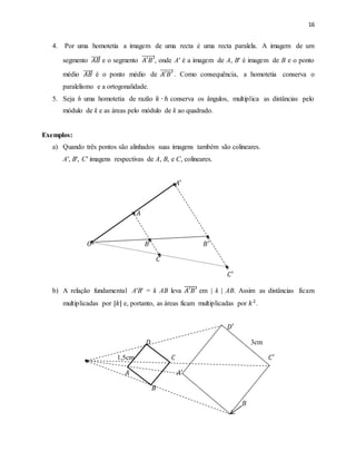 16
4. Por uma homotetia a imagem de uma recta é uma recta paralela. A imagem de um
segmento 𝐴𝐵 e o segmento 𝐴′𝐵′, onde A′ é a imagem de A, B′ é imagem de B e o ponto
médio 𝐴𝐵 é o ponto médio de 𝐴′𝐵′ . Como consequência, a homotetia conserva o
paralelismo e a ortogonalidade.
5. Seja h uma homotetia de razão 𝑘 ∙ ℎ conserva os ângulos, multiplica as distâncias pelo
módulo de k e as áreas pelo módulo de k ao quadrado.
Exemplos:
a) Quando três pontos são alinhados suas imagens também são colineares.
A′, B′, C′ imagens respectivas de A, B, e C, colineares.
𝐴′
𝐴
𝑂 𝐵 𝐵′
𝐶
𝐶′
b) A relação fundamental A′B′ = k AB leva 𝐴′𝐵′̅̅̅̅̅̅ em | k | AB. Assim as distâncias ficam
multiplicadas por |𝑘| e, portanto, as áreas ficam multiplicadas por 𝑘2
.
𝐷′
𝐷 3cm
1,5cm 𝐶 𝐶′
𝐴 𝐴′
𝐵
𝐵
 