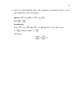 17
6. Existe uma proporcionalidade directa entre comprimento de segmento de rectas e os dos
seus transformados através da homotetia.
Hipótese: 𝐴′𝐵′̅̅̅̅̅̅ = ℎ 𝑂,𝑘( 𝐴𝐵̅̅̅̅) ∧ 𝐶′𝐷′̅̅̅̅̅̅ = ℎ 𝑂,𝑘( 𝐶𝐷̅̅̅̅)
Tese:
|𝑨′𝑩′|
|𝑨𝑩|
=
|𝑪′𝑫′|
|𝑪𝑫|
Demonstração:
Sendo: 𝐴′𝐵′̅̅̅̅̅̅ = ℎ 𝑂,𝑘( 𝐴𝐵̅̅̅̅)então, 𝐴′𝐵′̅̅̅̅̅̅ = 𝑘 ∙ 𝐴𝐵̅̅̅̅, logo,| 𝐴′
𝐵′| = |𝑘| ∙ |𝐴𝐵| ou seja,
𝑘 =
|𝐴′𝐵′|
|𝐴𝐵|
, da mesma maneira 𝑘 =
|𝐶′𝐷′|
|𝐶𝐷|
.
Daí teremos:
|𝐴′𝐵′|
|𝐴𝐵|
=
|𝐶′𝐷′|
|𝐶𝐷|
= 𝑘
 