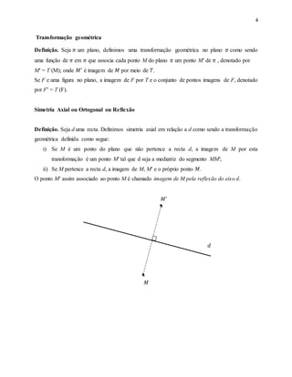 4
Transformação geométrica
Definição. Seja 𝜋 um plano, definimos uma transformação geométrica no plano 𝜋 como sendo
uma função de 𝜋 em 𝜋 que associa cada ponto M do plano 𝜋 um ponto M′ de 𝜋 , denotado por
M′ = T (M); onde 𝑀′
é imagem de 𝑀 por meio de 𝑇.
Se F e uma figura no plano, a imagem de F por T e o conjunto de pontos imagens de F, denotado
por F′ = T (F).
Simetria Axial ou Ortogonal ou Reflexão
Definição. Seja d uma recta. Definimos simetria axial em relação a d como sendo a transformação
geométrica definida como segue:
i) Se M é um ponto do plano que não pertence a recta d, a imagem de M por esta
transformação é um ponto M′ tal que d seja a mediatriz do segmento MM′;
ii) Se M pertence a recta d, a imagem de M, M′ e o próprio ponto 𝑀.
O ponto M′ assim associado ao ponto M é chamado imagem de M pela reflexão do eixo d.
𝑀′
𝑑
𝑀
 