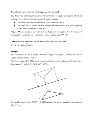 5
Procedimentos para construção da imagem por simetria axial
Seja d uma recta e M um ponto do plano. Para construirmos a imagem de um ponto M que não
pertence a d, por simetria axial, procedemos da seguinte maneira:
 Construímos uma recta r perpendicular a recta d passando por M;
 Com centro em P = d ∩ r e raio PM, traçamos uma circunferência (C). Temos os pontos
M e M′, pontos de intersecção de (C) ∩ r.
O ponto M′ assim construído é o ponto simétrico do ponto M em relação a d. Se M pertence a d,
o seu simétrico em relação a d e ele próprio, ou seja, a imagem de M, M′ = M.
Notação: em geral anotamos a simetria axial de eixo d por Sd e escrevemos:
𝑀′= Sd (M) ou 𝑀
𝑆𝑑
→ 𝑀′.
Exemplo:
Seja d uma recta e Δ ABC um triângulo. Construir a imagem do triângulo Δ ABC por meio de uma
simetria axial em relação a recta d.
Para obter a imagem do Δ ABC por uma simetria axial, basta construir as imagens dos seus vértices.
Construamos A′ = Sd (A), B′ = Sd (B) e C′ = Sd (C).
𝐵′
𝐴′
𝐶′ 𝑑
𝐶
𝐵
𝐴
Do exemplo anterior temos: ΔA′B′C′ = Sd ΔABC; podemos ver que d é a mediatriz dos segmentos
BB′, CC′ e AA′.
 