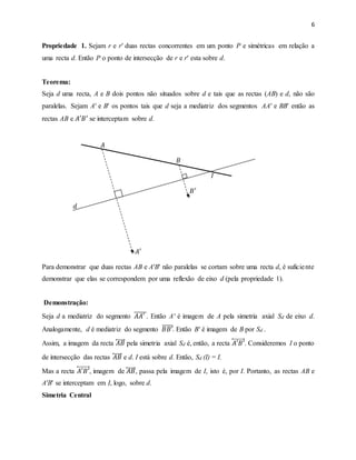 6
Propriedade 1. Sejam r e r′ duas rectas concorrentes em um ponto P e simétricas em relação a
uma recta d. Então P o ponto de intersecção de r e r′ esta sobre d.
Teorema:
Seja d uma recta, A e B dois pontos não situados sobre d e tais que as rectas (AB) e d, não são
paralelas. Sejam A′ e B′ os pontos tais que d seja a mediatriz dos segmentos AA′ e BB′ então as
rectas AB e 𝐴′𝐵′ se interceptam sobre d.
𝐴
𝐵
𝐼
𝐵′
𝑑
𝐴′
Para demonstrar que duas rectas AB e A′B′ não paralelas se cortam sobre uma recta d, é suficiente
demonstrar que elas se correspondem por uma reflexão de eixo d (pela propriedade 1).
Demonstração:
Seja d a mediatriz do segmento 𝐴𝐴′̅̅̅̅̅. Então A' é imagem de A pela simetria axial Sd de eixo d.
Analogamente, d é mediatriz do segmento 𝐵𝐵′̅̅̅̅̅. Então B' é imagem de B por Sd .
Assim, a imagem da recta 𝐴𝐵⃡ pela simetria axial Sd é, então, a recta 𝐴′𝐵′⃡ . Consideremos I o ponto
de intersecção das rectas 𝐴𝐵⃡ e d. I está sobre d. Então, Sd (I) = I.
Mas a recta 𝐴′𝐵′⃡ , imagem de 𝐴𝐵⃡ , passa pela imagem de I, isto é, por I. Portanto, as rectas AB e
A′B′ se interceptam em I, logo, sobre d.
Simetria Central
 