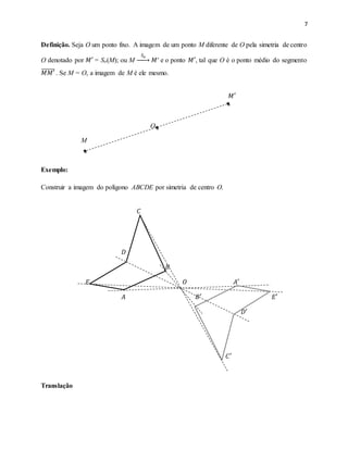 7
Definição. Seja O um ponto fixo. A imagem de um ponto M diferente de O pela simetria de centro
O denotado por 𝑀′ = So(M); ou M
𝑆 𝑜
→ 𝑀′ e o ponto 𝑀′, tal que O é o ponto médio do segmento
𝑀𝑀′̅̅̅̅̅̅ . Se M = O, a imagem de M é ele mesmo.
𝑀′
O
M
Exemplo:
Construir a imagem do polígono ABCDE por simetria de centro O.
𝐶
𝐷
𝐵
𝐸 𝑂 𝐴′
𝐴 𝐵′ 𝐸′
𝐷′
𝐶′
Translação
 