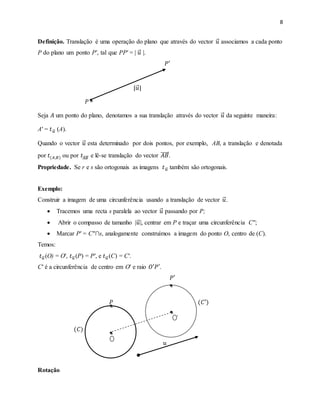 8
Definição. Translação é uma operação do plano que através do vector 𝑢 associamos a cada ponto
P do plano um ponto P′, tal que PP′ = | 𝑢 |.
𝑃′
|𝑢|
𝑃
Seja 𝐴 um ponto do plano, denotamos a sua translação através do vector 𝑢 da seguinte maneira:
A′ = 𝑡 𝑢 (A).
Quando o vector 𝑢 esta determinado por dois pontos, por exemplo, AB, a translação e denotada
por 𝑡(𝐴,𝐵) ou por 𝑡𝐴𝐵 e lê-se translação do vector 𝐴𝐵.
Propriedade. Se r e s são ortogonais as imagens 𝑡 𝑢 também são ortogonais.
Exemplo:
Construir a imagem de uma circunferência usando a translação de vector 𝑢.
 Tracemos uma recta s paralela ao vector 𝑢 passando por P;
 Abrir o compasso de tamanho |𝑢|, centrar em P e traçar uma circunferência C′′;
 Marcar P′ = C′′∩s, analogamente construímos a imagem do ponto O, centro de (C).
Temos:
𝑡 𝑢 (O) = O′, 𝑡 𝑢 (P) = P′, e 𝑡 𝑢 (C) = C′.
C′ é a circunferência de centro em O′ e raio 𝑂′𝑃′.
𝑃′
𝑃 (𝐶′)
(𝐶)
𝑢
Rotação
 