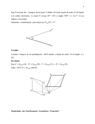 9
Seja O um ponto fixo. A imagem de um ponto P, distinto de O pela rotação de centro O e de ângulo
a no sentido anti-horário, é o ponto P′, tal que OP′ = OP e o ângulo P𝑂̂P′ = 𝛼 . Se P = O, sua
imagem é ele próprio.
Denotamos a transformação pela rotação por 𝑅 𝑜,𝛼( 𝑃) = 𝑃′.
𝑃′
𝑂 𝛼
𝑃
Exemplo:
Construir a imagem de um paralelogramo ABCD usando a rotação de centro O e de ângulo 𝛼 =
90°.
Resolução:
Seja 𝐴′
= 𝑅 𝑂,90° ( 𝐴), 𝐵′
= 𝑅 𝑂,90° ( 𝐵), 𝐶′
= 𝑅 𝑂,90° ( 𝐶) 𝑒 𝐷′
= 𝑅 𝑂,90° (𝐷).
Então: 𝐴′
𝐵′
𝐶′
𝐷′
= 𝑅 𝑂,90° ( 𝐴𝐵𝐶𝐷).
𝐴 𝐵
𝐵′
𝐶′
𝐷 𝐶
𝐴′
𝐷′
Propriedades das Transformações Geométricas “Isometrias”
 
