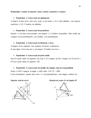 10
Propriedades comuns às simetrias axiais, centrais, translações e rotações
 Propriedade 1. Conservação do alinhamento
A imagem de uma recta e uma recta. Logo, se três pontos A, B, C estão alinhados, suas imagens
respectivas A′, B′, C′ também são alinhadas.
 Propriedade 2. Conservação do paralelismo
Quando s e r são duas rectas paralelas, suas imagens s′ e r′ também são paralelas. Disto resulta que
a imagem de um paralelogramo, por exemplo, é um paralelogramo.
 Propriedade 3. Conservação de distâncias e áreas
A imagem de um segmento é um segmento de mesmo comprimento.
Se uma figura D tem uma área x, sua imagem D′ também tem área x.
 Propriedade 4. Conservação do ponto médio
Seja M o ponto médio do segmento PQ. Seja P’ Q′ a imagem de PQ. A imagem de M será M′, e
M′ será o ponto médio do segmento P'Q'.
 Propriedade 5. Conservação da medida dos ângulos, logo da ortogonalidade
Sendo ∠A′M′B′ a imagem do ângulo ∠AMB, então: A′M ′B′ = A𝑀̂B.
Como consequência, quando duas rectas r e s são perpendiculares, suas imagens também são.
Simetria axial de eixo d Rotação de centro O e de ângulo 45º
𝑃′
𝐶′ 𝐶
𝐵′ 𝐶′ 𝐴
𝐵 𝑀′ 𝑄′ 𝐵′
𝐵
𝑃 𝑀 𝑄 𝐴′ 45o
𝐶 𝐴 𝐴′
𝑑
 