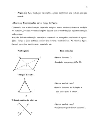 11
 Propriedade 6. As translações e as simetrias centrais transformam uma recta em uma recta
paralela.
Utilização de Transformações para o Estudo de Figuras
Conhecendo bem as transformações associadas as figuras usuais, estaremos atentos na resolução
dos exercícios, pois elas podem nos dar pistas de como usar as transformações e que transformação
podemos usar.
A escolha da boa transformação na resolução dos exercícios passa pelo conhecimento de algumas
figuras chaves as quais podemos associar uma ou varias transformações. As principais figuras
chaves e respectivas transformações associadas são:
Paralelogramo Transformações
𝐷 𝐸 • Simetria de centro O;
• Translação dos vectores 𝐴𝐵 𝑒 𝐵𝐶.
𝐴 𝐵
Triângulo isósceles
𝐴
𝛼 • Simetria axial de eixo d;
• Rotação de centro A e de ângulo 𝛼,
𝐵 𝐶 (ela leva o ponto 𝐵 sobre 𝐶).
d
Triângulo rectângulo isósceles
C d • Simetria axial de eixo d;
• Rotação de um quarto de volta de centro A.
A B
 
