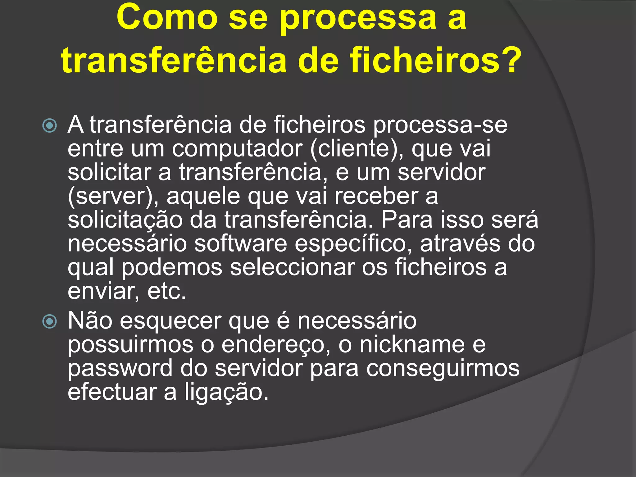 Como se processa a transferência de ficheiros?A transferência de ficheiros processa-se entre um computador (cliente), que vai solicitar a transferência, e um servidor (server), aquele que vai receber a solicitação da transferência. Para isso será necessário software específico, através do qual podemos seleccionar os ficheiros a enviar, etc.Não esquecer que é necessário possuirmos o endereço, o nickname e password do servidor para conseguirmos efectuar a ligação. 