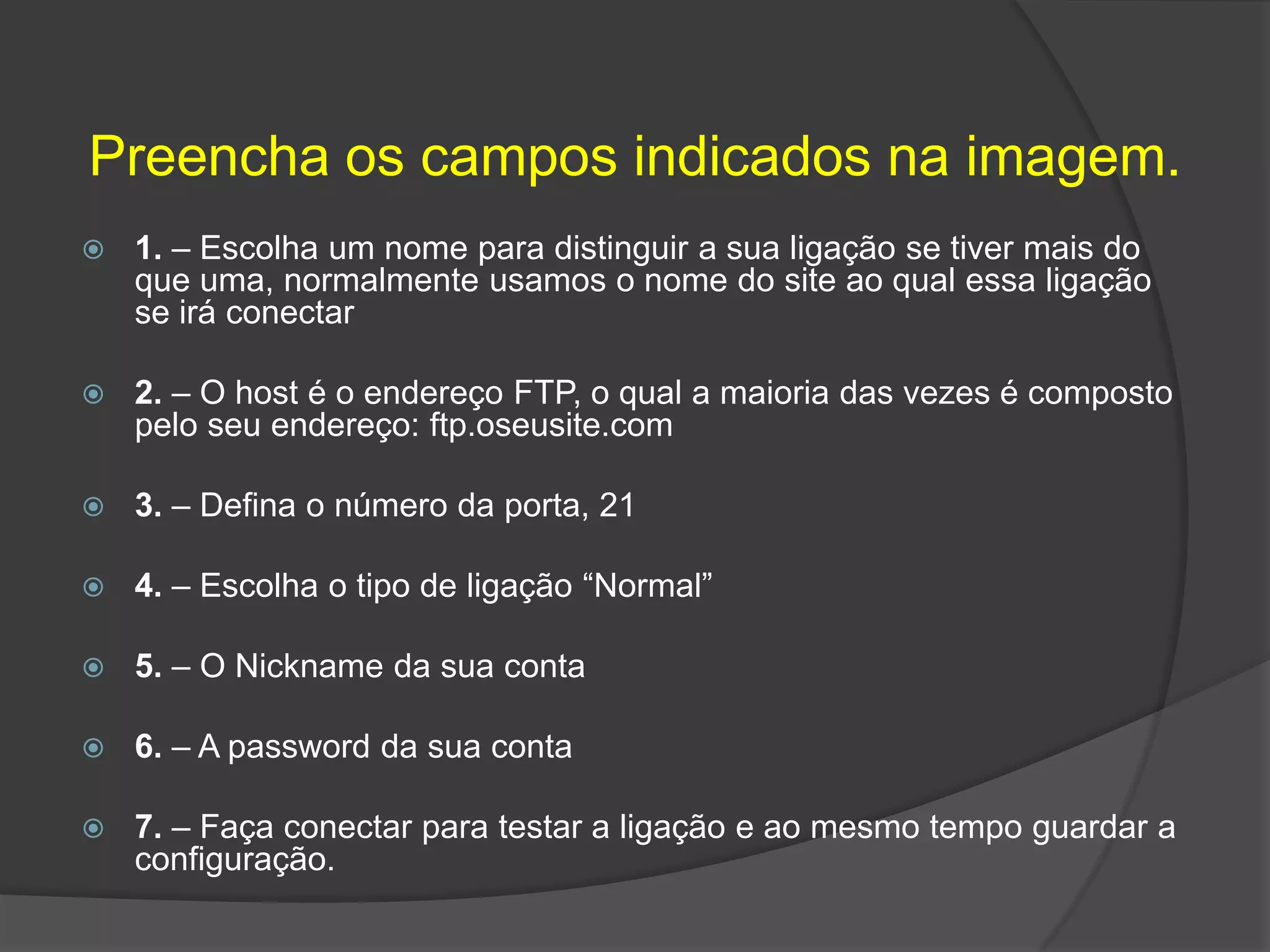 Preencha os campos indicados na imagem.1. – Escolha um nome para distinguir a sua ligação se tiver mais do que uma, normalmente usamos o nome do site ao qual essa ligação se irá conectar2. – O host é o endereço FTP, o qual a maioria das vezes é composto pelo seu endereço: ftp.oseusite.com3. – Defina o número da porta, 214. – Escolha o tipo de ligação “Normal”5. – O Nickname da sua conta6. – A password da sua conta7. – Faça conectar para testar a ligação e ao mesmo tempo guardar a configuração.