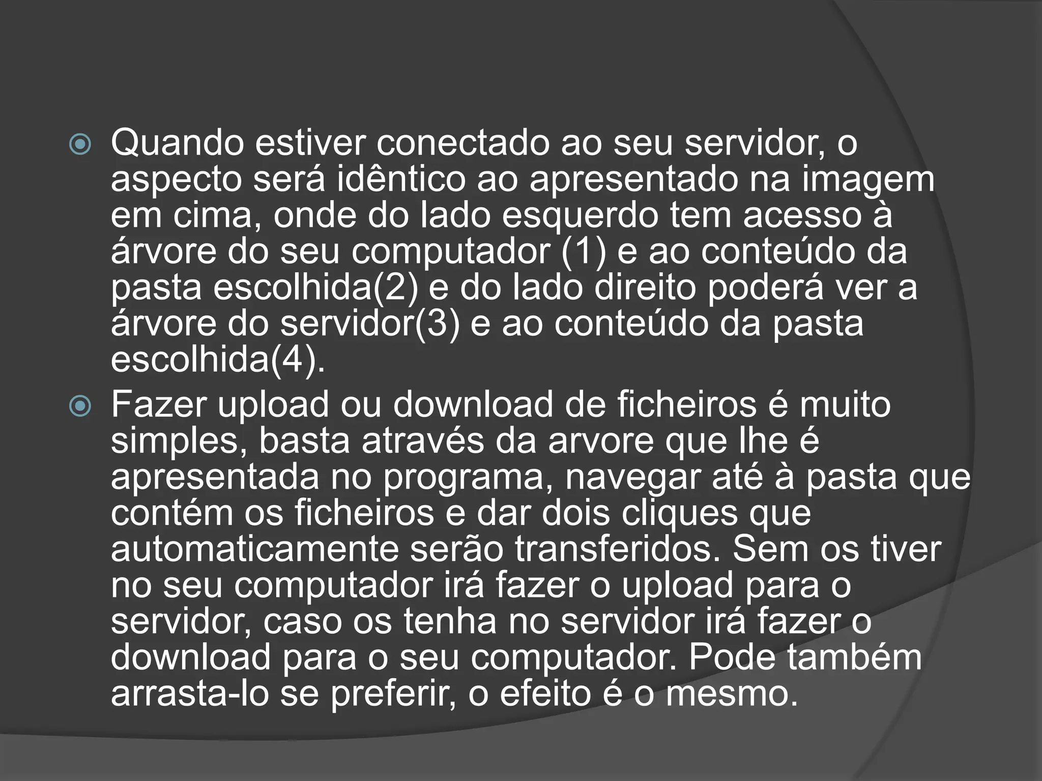 Quando estiver conectado ao seu servidor, o aspecto será idêntico ao apresentado na imagem em cima, onde do lado esquerdo tem acesso à árvore do seu computador (1) e ao conteúdo da pasta escolhida(2) e do lado direito poderá ver a árvore do servidor(3) e ao conteúdo da pasta escolhida(4).Fazer upload ou download de ficheiros é muito simples, basta através da arvore que lhe é apresentada no programa, navegar até à pasta que contém os ficheiros e dar dois cliques que automaticamente serão transferidos. Sem os tiver no seu computador irá fazer o upload para o servidor, caso os tenha no servidor irá fazer o download para o seu computador. Pode também arrasta-lo se preferir, o efeito é o mesmo.
