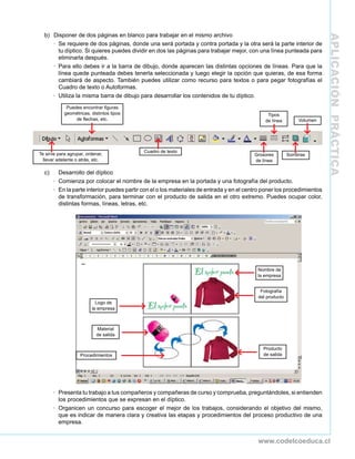APLICACIÓNPRÁCTICA
www.codelcoeduca.cl
b)	 Disponer de dos páginas en blanco para trabajar en el mismo archivo
·	 Se requiere de dos páginas, donde una será portada y contra portada y la otra será la parte interior de
tu díptico. Si quieres puedes dividir en dos las páginas para trabajar mejor, con una línea punteada para
eliminarla después.
·	 Para ello debes ir a la barra de dibujo, donde aparecen las distintas opciones de líneas. Para que la
línea quede punteada debes tenerla seleccionada y luego elegir la opción que quieras, de esa forma
cambiará de aspecto. También puedes utilizar como recurso para textos o para pegar fotografías el
Cuadro de texto o Autoformas.
·	 Utiliza la misma barra de dibujo para desarrollar los contenidos de tu díptico.
Te sirve para agrupar, ordenar,
llevar adelante o atrás, etc.
Puedes encontrar figuras
geométricas, distintos tipos
de flechas, etc.
Cuadro de texto
Grosores
de línea
Tipos
de línea
Sombras
Volumen
c)	 Desarrollo del díptico
·	 Comienza por colocar el nombre de la empresa en la portada y una fotografía del producto.
·	 En la parte interior puedes partir con el o los materiales de entrada y en el centro poner los procedimientos
de transformación, para terminar con el producto de salida en el otro extremo. Puedes ocupar color,
distintas formas, líneas, letras, etc.
·	 Presenta tu trabajo a tus compañeros y compañeras de curso y comprueba, preguntándoles, si entienden
los procedimientos que se expresan en el díptico.
·	 Organicen un concurso para escoger el mejor de los trabajos, considerando el objetivo del mismo,
que es indicar de manera clara y creativa las etapas y procedimientos del proceso productivo de una
empresa.
Logo de
la empresa
Material
de salida
Procedimientos
Nombre de
la empresa
Fotografía
del producto
Producto
de salida
 