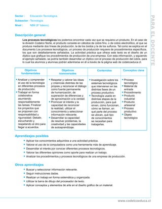PARAELDOCENTE
www.codelcoeduca.cl
Sector :	 Educación Tecnológica.
Subsector :	Tecnología.
Nivel : 	 NB6 (8° básico).
Descripción general
Los procesos tecnológicos los podemos encontrar cada vez que se requiera un producto. En el caso de
la división Codelco Norte, el producto consiste en cátodos de cobre fino, o de cobre electrolítico, el que se
produce mediante dos líneas de producción, la de los óxidos y la de los sulfuros. Tal como se explica en el
documento Los procesos tecnológicos, un proceso de producción requiere de procedimientos específicos,
los que son detalladamente señalados. La actividad práctica que ofrece este texto es el diseño de un
díptico que grafique los procedimientos de producción de una empresa. Con esta información, y siguiendo
el ejemplo señalado, se podría también desarrollar un díptico con el proceso de producción del cobre, para
lo cual los alumnos y alumnas podrán adentrarse en él a través de la página web de codelcoeduca.cl.
Aprendizajes posibles
•	Aplicar los conocimientos adquiridos a una actividad práctica.
•	Valorar el uso de la computadora como una herramienta más de aprendizaje.
•	Desarrollar el interés por conocer diferentes procesos tecnológicos.
•	Valorar las diferentes opiniones como aporte para realizar un trabajo.
•	Analizar los procedimientos y procesos tecnológicos de una empresa de producción.
Otros aprendizajes
•	Buscar y seleccionar información relevante.
•	Seguir instrucciones dadas.
•	Realizar un trabajo en forma sistemática y organizada.
•	Utilizar la barra de dibujo del procesador de texto.
•	Aplicar conceptos y elementos de arte en el diseño gráfico de un material.
Objetivos
fundamentales
•	Analizar y comprender
el uso de la tecnología
en diferentes procesos
de producción.
•	Trabajar en forma
colaborativa
asumiendo
responsablemente
las tareas. Finalizar
los proyectos que
se proponen con
responsabilidad y
rigurosidad. Debatir,
escuchando y
respetando al otro para
llegar a acuerdos.
Conceptos clave
•	Proceso
tecnológico
•	Material de
entrada
•	Procedimiento
•	Producto
industrial
•	Producto
artesanal
•	Proceso
productivo
•	Objeto
tecnológico
Contenidos
•	Investigación sobre los
sistemas tecnológicos
que intervienen en las
distintas fases de un
proceso productivo.
•	Tecnología usada en
distintas etapas de la
producción, para qué
sirven, cómo funcionan,
cómo se llaman, en
qué parte del proceso
se ubican, qué tipo
de conocimientos
se necesitan para
trabajarlas.
Objetivos
transversales
•	Respetar y valorar las ideas
y creencias distintas de las
propias y reconocer el diálogo
como fuente permanente
de humanización, de
superación de diferencias y
de aproximación a la verdad.
•	Promover el interés y la
capacidad de reconocer
la realidad, utilizar el
conocimiento y seleccionar
información relevante.
•	Desarrollar la capacidad
de resolver problemas, la
creatividad y las capacidades
de autoaprendizaje.
 