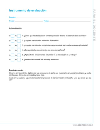 PARAELDOCENTE
www.codelcoeduca.cl
Instrumento de evaluación
Nombre:
Curso: Fecha:
Autoevaluación:
1. ¿Crees que has trabajado en forma responsable durante el desarrollo de la actividad?
2. ¿Lograste identificar los materiales de entrada?
3. ¿Lograste identificar los procedimientos para realizar las transformaciones del material?
4. ¿Compartiste tus conocimientos con otros compañeros?
5. ¿Aplicaste los conocimientos adquiridos en la elaboración de tu trabajo?
6. ¿Te sentiste conforme con el trabajo terminado?
 
Puesta en común:
Observa en los distintos dípticos de tus compañeros la parte que muestra los procesos tecnológicos y anota
similitudes y diferencias entre cada uno de ellos.
Anota en tu cuaderno ¿qué materiales tienen procesos de transformación similares? y ¿por qué crees que es
así?
Sí	 No
Sí	 No
Sí	 No
Sí	 No
Sí	 No
Sí	 No
 