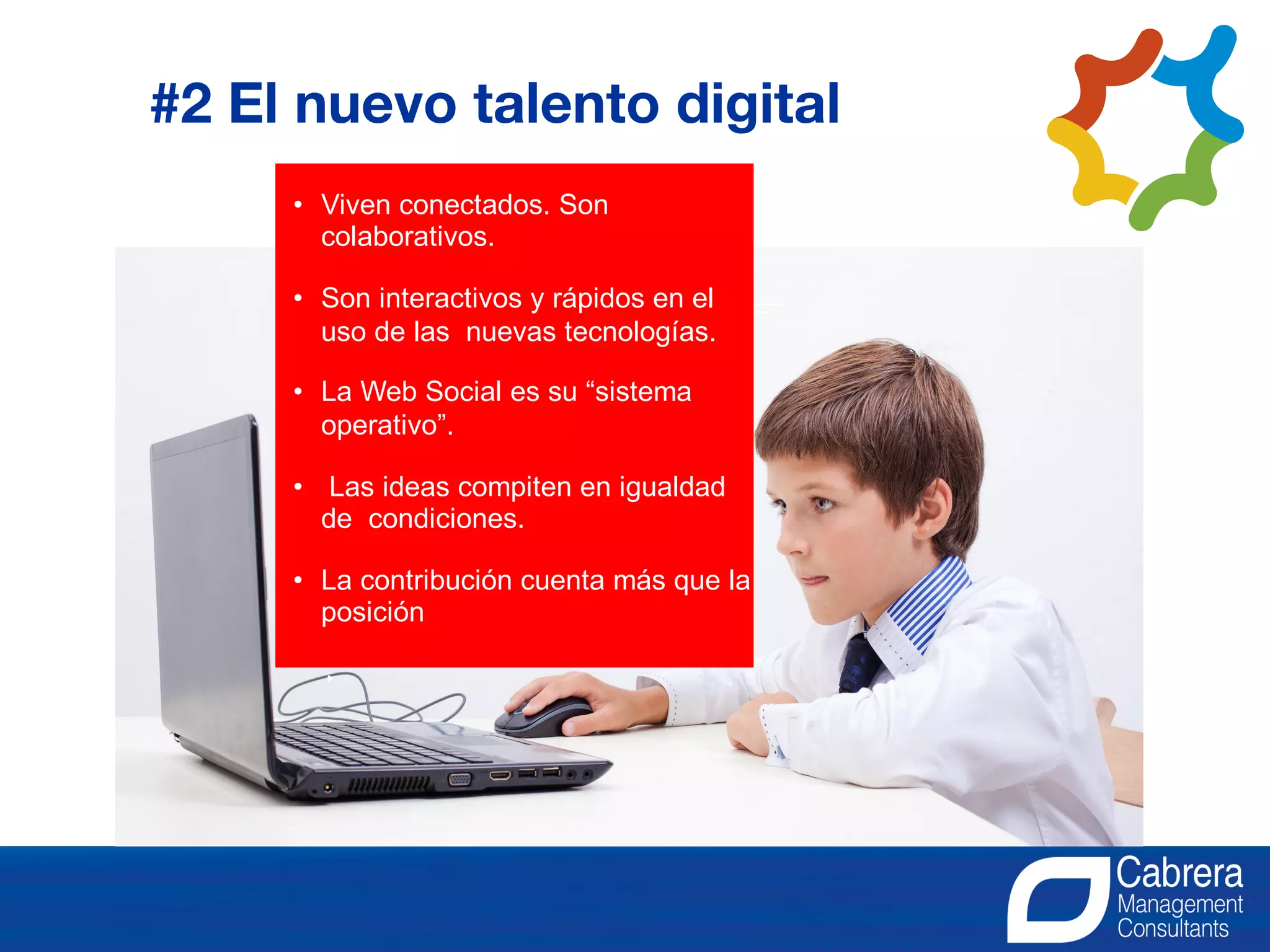• Viven conectados. Son
colaborativos.
• Son interactivos y rápidos en el
uso de las nuevas tecnologías.
• La Web Social es su “sistema
operativo”.
• Las ideas compiten en igualdad
de condiciones.
• La contribución cuenta más que la
posición
#2 El nuevo talento digital
 