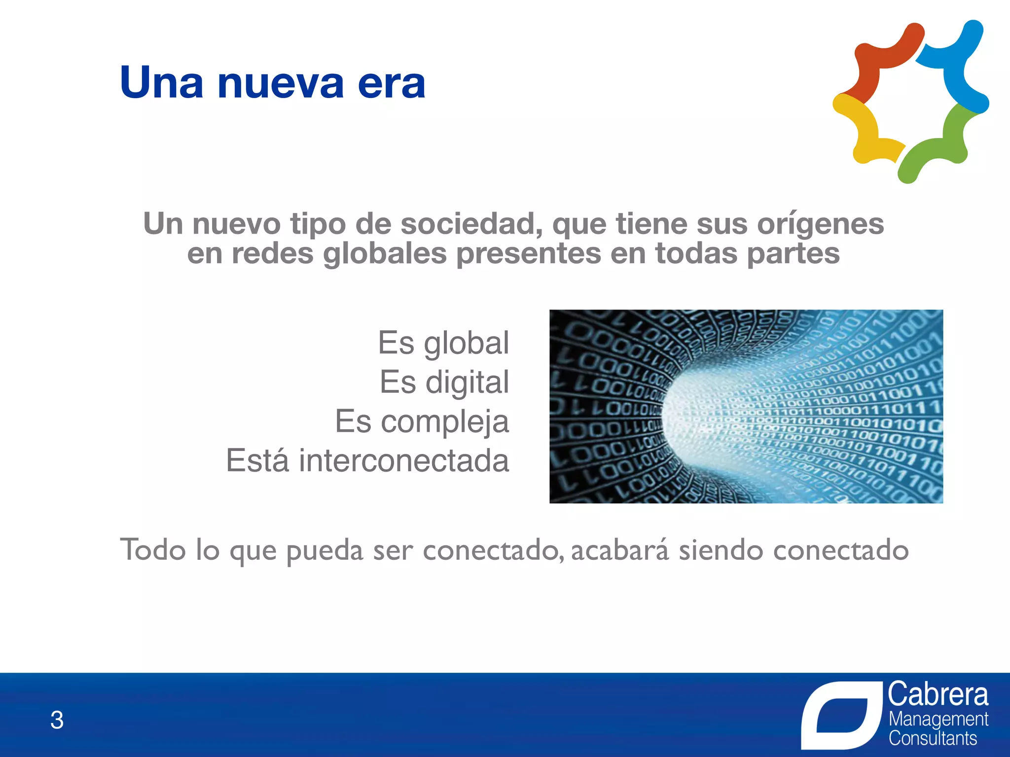 3
Un nuevo tipo de sociedad, que tiene sus orígenes
en redes globales presentes en todas partes
Es global
Es digital
Es compleja
Está interconectada
Todo lo que pueda ser conectado, acabará siendo conectado
Una nueva era
 