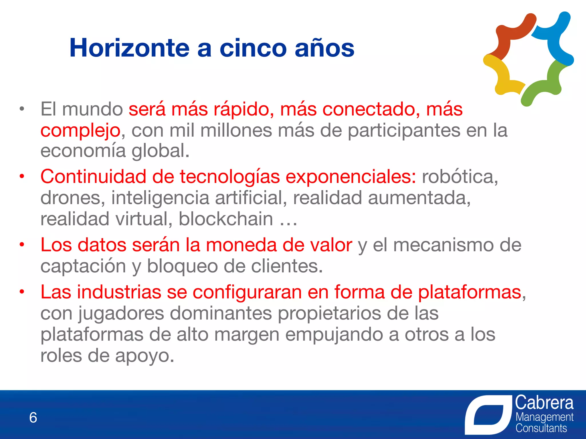 • El mundo será más rápido, más conectado, más
complejo, con mil millones más de participantes en la
economía global.
• Continuidad de tecnologías exponenciales: robótica,
drones, inteligencia artificial, realidad aumentada,
realidad virtual, blockchain …
• Los datos serán la moneda de valor y el mecanismo de
captación y bloqueo de clientes.
• Las industrias se configuraran en forma de plataformas,
con jugadores dominantes propietarios de las
plataformas de alto margen empujando a otros a los
roles de apoyo.
6
Horizonte a cinco años
 