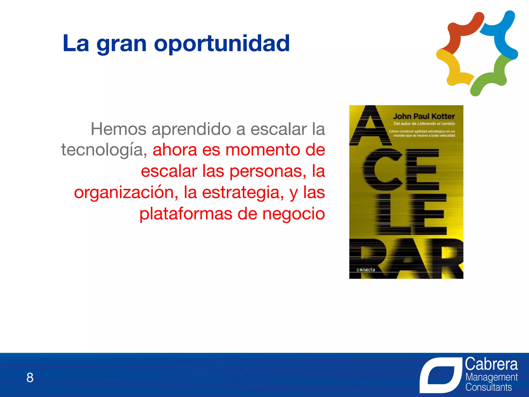8
La gran oportunidad
Hemos aprendido a escalar la
tecnología, ahora es momento de
escalar las personas, la
organización, la estrategia, y las
plataformas de negocio
 