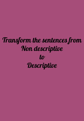 Transform the sentences from
Non descriptive
to
Descriptive
 