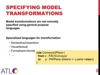 rule Conveyor2Place {
from c : FAC!Conveyor
to p : PN!Place (tokens <- c.parts->size())
}
Model transformations are not normally
specified using general purpose
languages
Specialized languages for transformation
• Declarative/imperative
• Visual/textual
• Formal/semi-formal
• …
SPECIFYING MODEL
TRANSFORMATIONS
20
 