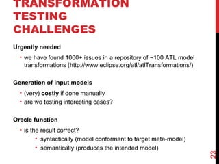 TRANSFORMATION
TESTING
CHALLENGES
23
Urgently needed
• we have found 1000+ issues in a repository of ~100 ATL model
transformations (http://www.eclipse.org/atl/atlTransformations/)
Generation of input models
• (very) costly if done manually
• are we testing interesting cases?
Oracle function
• is the result correct?
• syntactically (model conformant to target meta-model)
• semantically (produces the intended model)
 