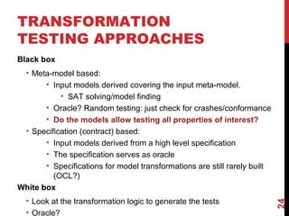TRANSFORMATION
TESTING APPROACHES
24
Black box
• Meta-model based:
• Input models derived covering the input meta-model.
• SAT solving/model finding
• Oracle? Random testing: just check for crashes/conformance
• Do the models allow testing all properties of interest?
• Specification (contract) based:
• Input models derived from a high level specification
• The specification serves as oracle
• Specifications for model transformations are still rarely built
(OCL?)
White box
• Look at the transformation logic to generate the tests
• Oracle?
 