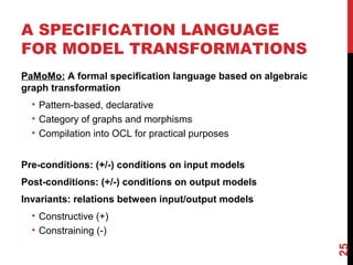 A SPECIFICATION LANGUAGE
FOR MODEL TRANSFORMATIONS
PaMoMo: A formal specification language based on algebraic
graph transformation
• Pattern-based, declarative
• Category of graphs and morphisms
• Compilation into OCL for practical purposes
Pre-conditions: (+/-) conditions on input models
Post-conditions: (+/-) conditions on output models
Invariants: relations between input/output models
• Constructive (+)
• Constraining (-)
25
 