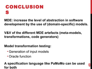 CONCLUSION
S
MDE: increase the level of abstraction in software
development by the use of (domain-specific) models.
V&V of the different MDE artefacts (meta-models,
transformations, code generators)
Model transformation testing:
• Generation of input models
• Oracle function
A specification language like PaMoMo can be used
for both
49
 