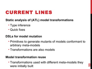 CURRENT LINES
Static analysis of (ATL) model transformations
• Type inference
• Quick fixes
DSLs for model mutation
• Primitives to generate mutants of models conformant to
arbitrary meta-models
• Transformations are also models
Model transformation reuse
• Transformations used with different meta-models they
were initially built
50
 