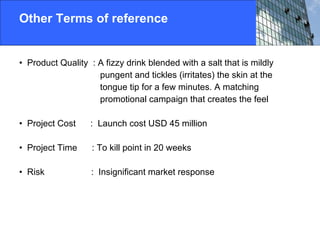 Other Terms of reference  Product Quality  : A fizzy drink blended with a salt that is mildly  pungent and tickles (irritates) the skin at the  tongue tip for a few minutes. A matching  promotional campaign that creates the feel Project Cost  :  Launch cost USD 45 million Project Time  : To kill point in 20 weeks Risk  :  Insignificant market response 