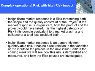 Complex operational Risk with high Risk impact Insignificant market response is a Risk threatening both the scope and the quality constraint of the Project. If the market response is insignificant, both the product and the project would have failed. It is the highest category of Risk in its domain equivalent to a market crash, a grid collapse or a total loss accident claim. Insignificant market response is an apparently non-quantify-able risk. It has no direct relation to the variables or the inputs to the project. In the next issue Ba32 in the coming week we will see how this risk is demystified and measured, and how the Risk causes are investigated . 